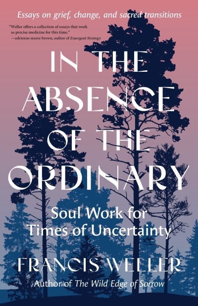 In the Absence of the Ordinary : Soul Work for Times of Uncertainty--Essays on grief, change, and sacred transitions | Weller, Francis (Auteur)